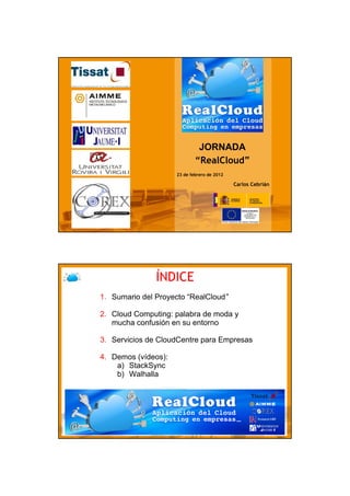 JORNADA
                             “RealCloud”
                     23 de febrero de 2012

                                             Carlos Cebrián




                                                              1




               ÍNDICE
1. Sumario del Proyecto “RealCloud”

2. Cloud Computing: palabra de moda y
   mucha confusión en su entorno

3. Servicios de CloudCentre para Empresas

4. Demos (vídeos):
    a) StackSync
    b) Walhalla
 