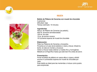RECETA
Batido de Plátano de Canarias con muesli de chocolate
4 personas
Dificultad: baja
Tiempo estimado: 10 minutos
Ingredientes
400 gr. de Plátano de Canarias (ya pelado),
400 ml. de leche semidesnatada
100 ml. de nata
10 gr. de azúcar moreno
16 cucharas soperas de muesli de chocolate
Elaboración:
Pelar los Plátanos de Canarias y trocearlos.
Ponerlos en el vaso de la batidora o robot y triturar. Añadir la
leche, la nata sin montar y el azúcar.
Volver a triturar hasta obtener un batido fino y homogéneo.
Meterlo en el frigorífico hasta que esté bien frío antes de servir.
Presentación:
Poner el batido de plátano en vasos altos o copas y añadir
encima 4 cucharadas soperas de muesli de chocolate por
vaso.
Este batido es ideal para las meriendas o incluso como postre
para sorprender.
 