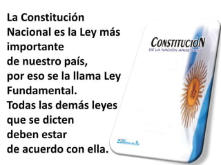La Constitución
Nacional es la Ley más
importante
de nuestro país,
por eso se la llama Ley
Fundamental.
Todas las demás leyes
que se dicten
deben estar
de acuerdo con ella.
 