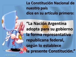 La Constitución Nacional de
nuestro país
dice en su artículo primero:

“La Nación Argentina
adopta para su gobierno
la forma representativa
republicana federal,
según lo establece
la presente Constitución.”
 
