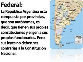 Federal:
La República Argentina está
compuesta por provincias,
que son autónomas, es
decir, que tienen sus propias
constituciones y eligen a sus
propios funcionarios. Pero
sus leyes no deben ser
contrarias a la Constitución
Nacional.
 