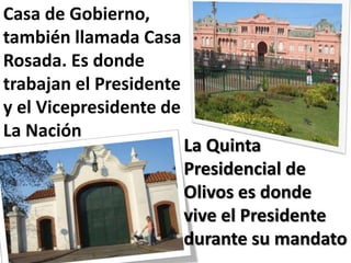 Casa de Gobierno,
también llamada Casa
Rosada. Es donde
trabajan el Presidente
y el Vicepresidente de
La Nación
                         La Quinta
                         Presidencial de
                         Olivos es donde
                         vive el Presidente
                         durante su mandato
 