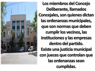 Los miembros del Concejo
    Deliberante, llamados
Concejales, son quienes dictan
 las ordenanzas municipales,
 que son normas que deben
    cumplir los vecinos, las
 instituciones y las empresas
       dentro del partido.
 Existe una justicia municipal
con jueces que controlan que
      las ordenanzas sean
           cumplidas.
 