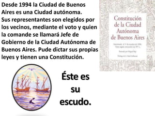 Desde 1994 la Ciudad de Buenos
Aires es una Ciudad autónoma.
Sus representantes son elegidos por
los vecinos, mediante el voto y quien
la comande se llamará Jefe de
Gobierno de la Ciudad Autónoma de
Buenos Aires. Pude dictar sus propias
leyes y tienen una Constitución.


                      Éste es
                         su
                      escudo.
 
