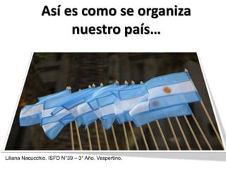Así es como se organiza
                    nuestro país…




Liliana Nacucchio. ISFD N°39 – 3° Año. Vespertino.
 