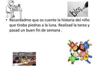 Recordadme que os cuente la historia del niño que tiraba piedras a la luna. Realizad la tarea y pasad un buen fin de semana .