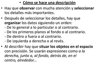 Cómo se hace una descripciónHay que observar con mucha atención y seleccionar los detalles más importantes.Después de seleccionar los detalles, hay que organizar los datos siguiendo un orden:- De lo general a lo particular o al contrario.- De los primeros planos al fondo o al contrario.- De dentro a fuera o al contrario.- De izquierda a derecha o al revés.Al describir hay que situar los objetos en el espacio con precisión. Se usarán expresiones como a la derecha, junto a, al fondo, detrás de, en el centro, alrededor...
