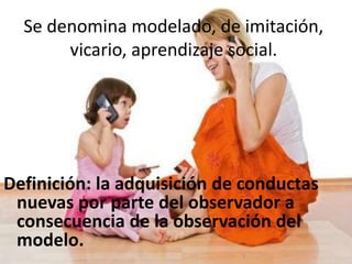 Se denomina modelado, de imitación,
vicario, aprendizaje social.
Definición: la adquisición de conductas
nuevas por parte del observador a
consecuencia de la observación del
modelo.
 