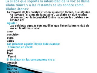 La mayoría de las palabras tienen su acento tónico, que alguien 
ha llamado "el alma de la palabra". La sílaba en que recaiga 
tal aumento en la intensidad fónica hace que las palabras se 
dividan en: 
Aguda : 
Las palabras agudas son aquéllas que llevan la intensidad de 
voz en la última sílaba: 
amor 
concisión 
papel 
adiós 
Las palabras agudas llevan tilde cuando: 
Terminan en vocal: 
papá 
Perú 
Temió 
Si finalizan en las consonantes n o s: 
vendrás 
Alemán 
traición 
Llegarán 
 