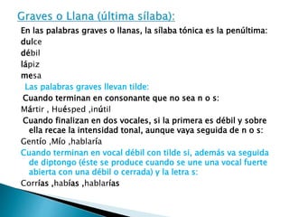 En las palabras graves o llanas, la sílaba tónica es la penúltima: 
dulce 
débil 
lápiz 
mesa 
Las palabras graves llevan tilde: 
Cuando terminan en consonante que no sea n o s: 
Mártir , Huésped ,inútil 
Cuando finalizan en dos vocales, si la primera es débil y sobre 
ella recae la intensidad tonal, aunque vaya seguida de n o s: 
Gentío ,Mío ,hablaría 
Cuando terminan en vocal débil con tilde si, además va seguida 
de diptongo (éste se produce cuando se une una vocal fuerte 
abierta con una débil o cerrada) y la letra s: 
Corrías ,habías ,hablarías 
 