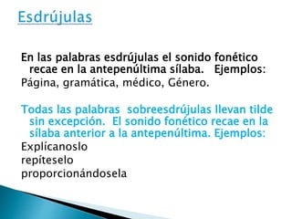 En las palabras esdrújulas el sonido fonético 
recae en la antepenúltima sílaba. Ejemplos: 
Página, gramática, médico, Género. 
Todas las palabras sobreesdrújulas llevan tilde 
sin excepción. El sonido fonético recae en la 
sílaba anterior a la antepenúltima. Ejemplos: 
Explícanoslo 
repíteselo 
proporcionándosela 
 