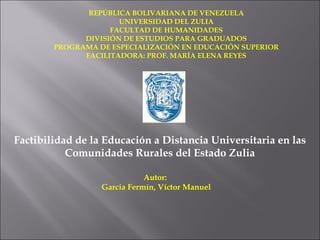 REPÚBLICA BOLIVARIANA DE VENEZUELA
                      UNIVERSIDAD DEL ZULIA
                    FACULTAD DE HUMANIDADES
              DIVISIÓN DE ESTUDIOS PARA GRADUADOS
        PROGRAMA DE ESPECIALIZACIÓN EN EDUCACIÓN SUPERIOR
              FACILITADORA: PROF. MARÍA ELENA REYES




Factibilidad de la Educación a Distancia Universitaria en las
           Comunidades Rurales del Estado Zulia

                             Autor:
                  García Fermín, Víctor Manuel
 