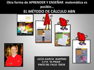 Otra forma de APRENDER Y ENSEÑAR matemática es
posible…
EL MÉTODO DE CÁLCULO ABN
LUCÍA GARCÍA MARTÍNEZ
C.P.R. “EL PINAR”.
PINOS DEL VALLE- ÍZBOR.
 