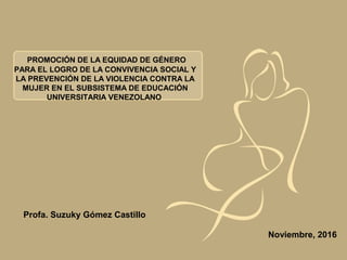 PROMOCIÓN DE LA EQUIDAD DE GÉNERO
PARA EL LOGRO DE LA CONVIVENCIA SOCIAL Y
LA PREVENCIÓN DE LA VIOLENCIA CONTRA LA
MUJER EN EL SUBSISTEMA DE EDUCACIÓN
UNIVERSITARIA VENEZOLANO
Profa. Suzuky Gómez Castillo
Noviembre, 2016
 