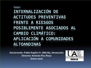 TESIS:
INTERNALIZACIÓN DE
ACTITUDES PREVENTIVAS
FRENTE A RIESGOS
POSIBLEMENTE ASOCIADOS AL
CAMBIO CLIMÁTICO:
APLICACIÓN A COMUNIDADES
ALTOANDINAS
Doctorando: Pablo Kaplún H. (Mérida,Venezuela)
Director: Antonio Pou Royo
Enero 2016
 