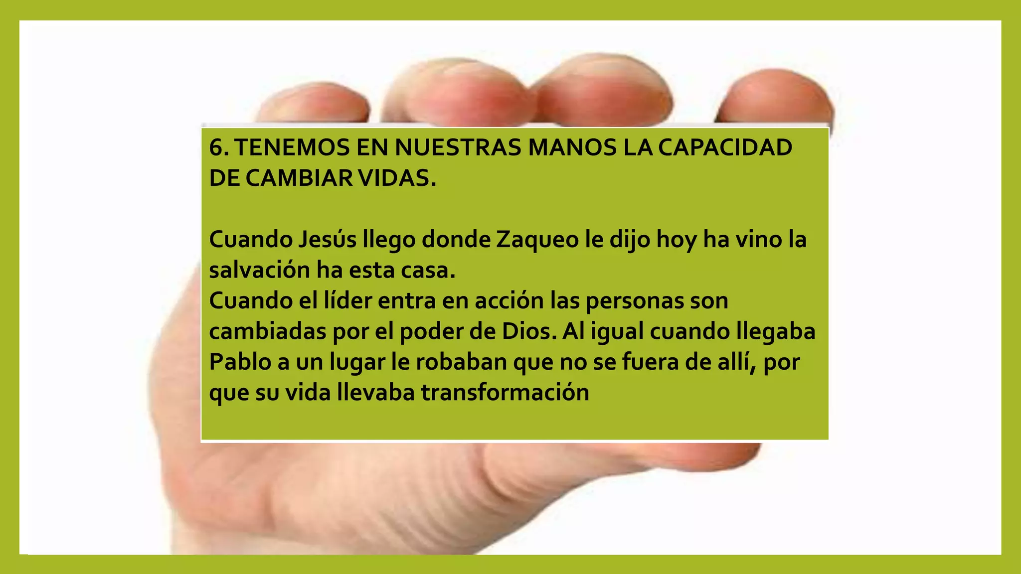6.TENEMOS EN NUESTRAS MANOS LA CAPACIDAD
DE CAMBIARVIDAS.
Cuando Jesús llego donde Zaqueo le dijo hoy ha vino la
salvación ha esta casa.
Cuando el líder entra en acción las personas son
cambiadas por el poder de Dios. Al igual cuando llegaba
Pablo a un lugar le robaban que no se fuera de allí, por
que su vida llevaba transformación
 