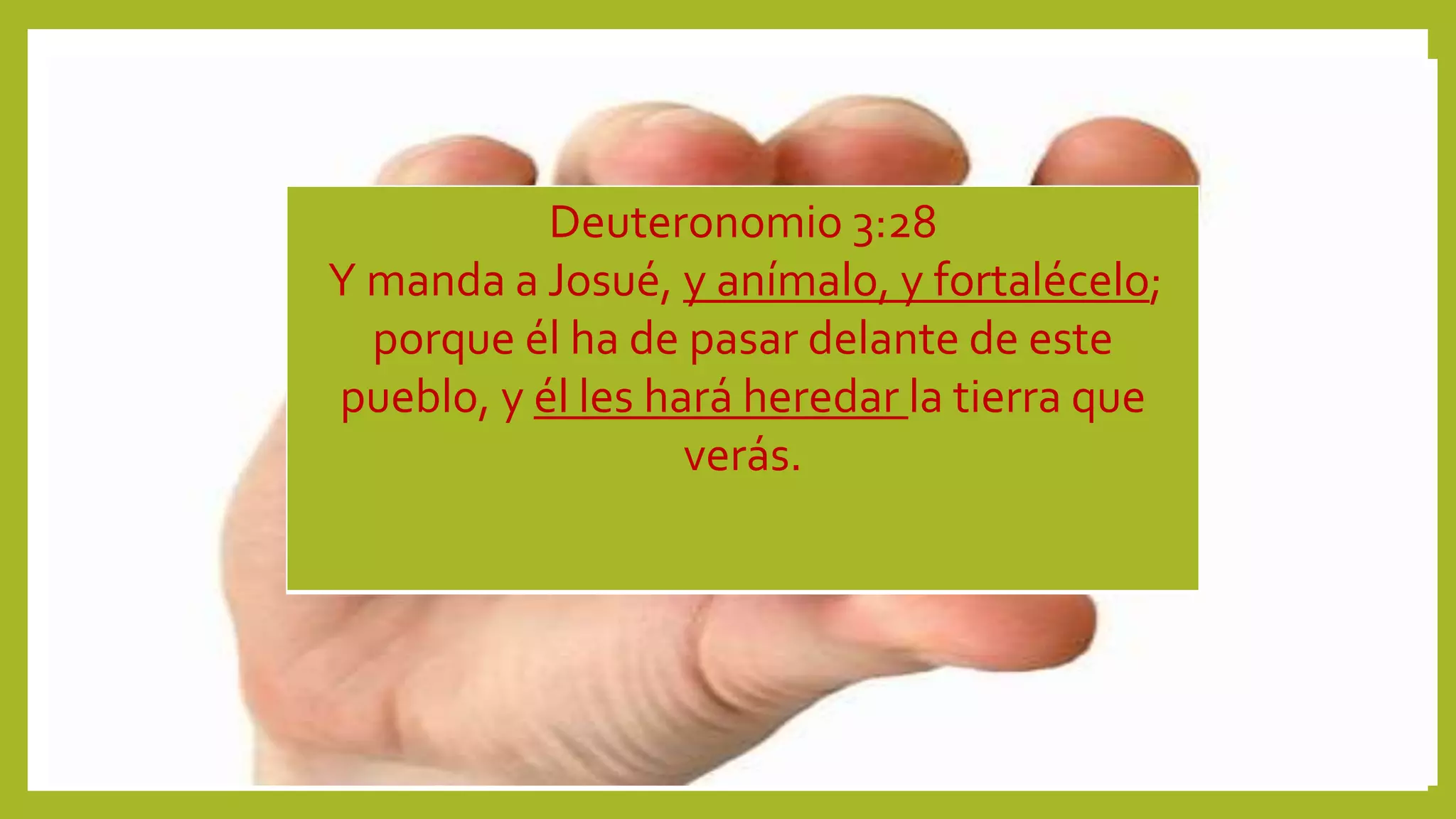 Deuteronomio 3:28
Y manda a Josué, y anímalo, y fortalécelo;
porque él ha de pasar delante de este
pueblo, y él les hará heredar la tierra que
verás.
 