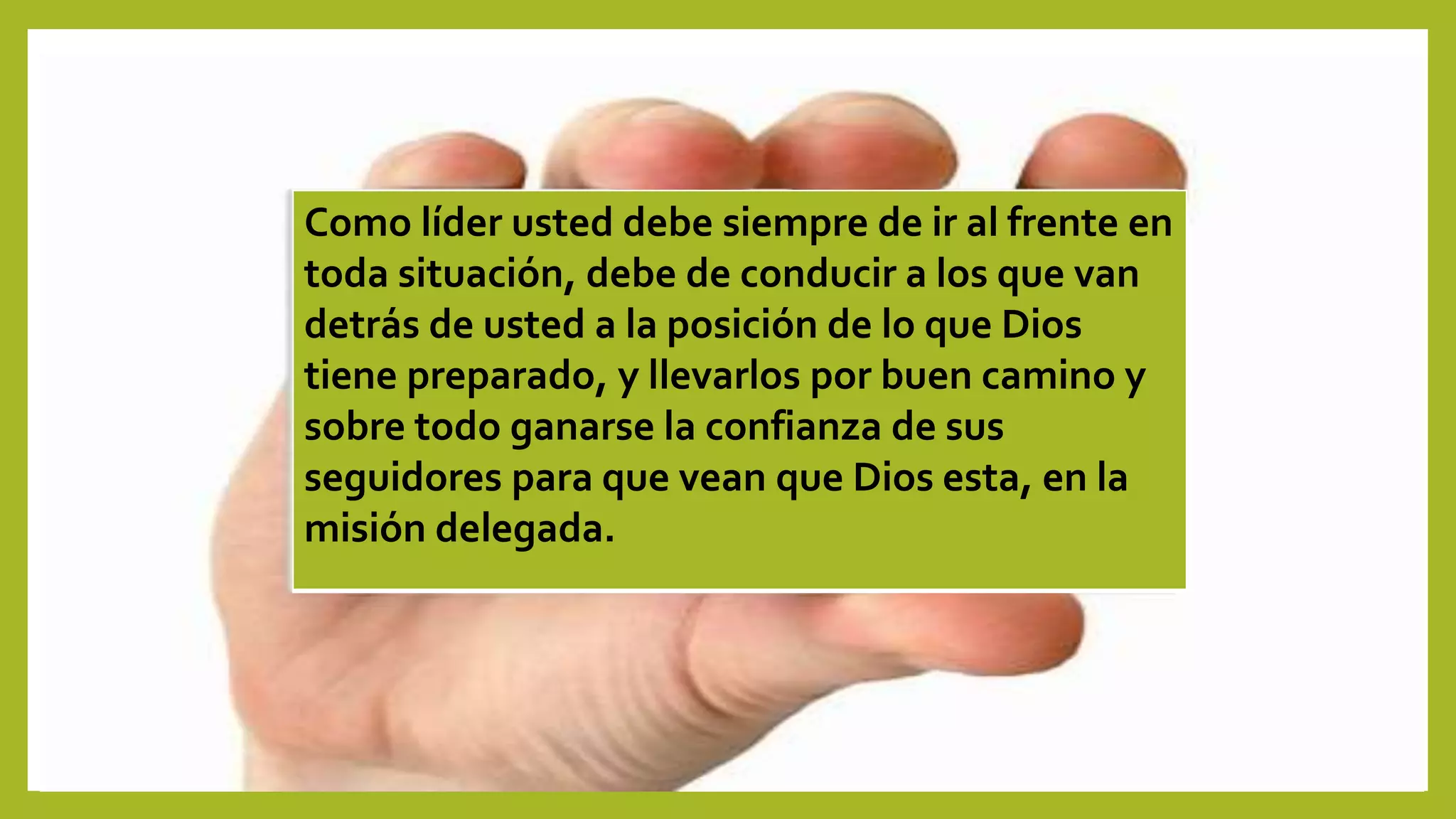 Como líder usted debe siempre de ir al frente en
toda situación, debe de conducir a los que van
detrás de usted a la posición de lo que Dios
tiene preparado, y llevarlos por buen camino y
sobre todo ganarse la confianza de sus
seguidores para que vean que Dios esta, en la
misión delegada.
 
