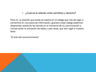 • ¿Cual es la relación entre semiótica y derecho?
Para mi, la relación que existe se explica en el código que nos da lugar a
convertirlo en una pieza de información, gracias a este código podemos
desprender pistas de los demás en el momento de su comunicación e
incluso evitar la actuación de estas y usar otras, que den lugar a nuestro
favor.
“El arte del convencimiento”
 