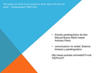 “Se puede ver cómo va el mundo sin tener ojos: mira con los
oídos.” (Shakespeare 1994:154)
• Estudio paralingüístico de San
Manuel Bueno Mártir-Isabel
Antúnez Pérez
• comunicacion no verbal. Sistema
kinesico y paralinguistico:
http://www.youtube.com/watch?v=oA
TiQ7fVvOY
 