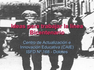 Ideas para trabajar la línea Bicentenario Centro de Actualización e Innovación Educativa (CAIE) ISFD Nº 168 - Dolores 