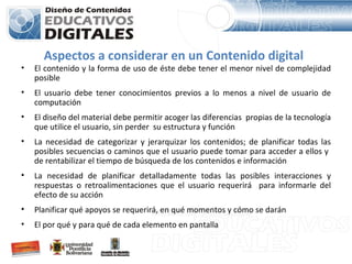 Aspectos a considerar en un Contenido digital El contenido y la forma de uso de éste debe tener el menor nivel de complejidad posible   El usuario debe tener conocimientos previos a lo menos a nivel de usuario de computación   El diseño del material debe permitir acoger las diferencias  propias de la tecnología que utilice el usuario, sin perder  su estructura y función   La necesidad  de categorizar  y jerarquizar  los contenidos;  de planificar todas las posibles secuencias o caminos que el usuario puede tomar para acceder a ellos y  de rentabilizar el tiempo de búsqueda de los contenidos e información  La necesidad  de planificar detalladamente todas las posibles interacciones y respuestas o retroalimentaciones que el usuario requerirá  para informarle del efecto de su acción Planificar qué apoyos se requerirá, en qué momentos y cómo se darán El por qué y para qué de cada elemento en pantalla 