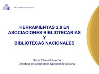 BIBLIOTECA NACIONAL DE ESPAÑA




    HERRAMIENTAS 2.0 EN
ASOCIACIONES BIBLIOTECARIAS
             Y
  BIBLIOTECAS NACIONALES


                   Glòria Pérez-Salmerón
        Directora de la Biblioteca Nacional de España
 