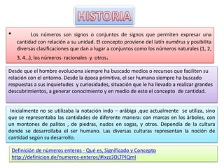 • Los números son signos o conjuntos de signos que permiten expresar una 
cantidad con relación a su unidad. El concepto proviene del latín numĕrus y posibilita 
diversas clasificaciones que dan a lugar a conjuntos como los números naturales (1, 2, 
3, 4…), los números racionales y otros. 
Desde que el hombre evoluciona siempre ha buscado medios o recursos que faciliten su 
relación con el entorno. Desde la época primitiva, el ser humano siempre ha buscado 
respuestas a sus inquietudes y curiosidades, situación que le ha llevado a realizar grandes 
descubrimientos, a generar conocimiento y en medio de esto el concepto de cantidad. 
Inicialmente no se utilizaba la notación indo – arábiga ,que actualmente se utiliza, sino 
que se representaba las cantidades de diferente manera: con marcas en los árboles, con 
un montones de palitos , de piedras, nudos en sogas, y otros. Dependía de la cultura 
donde se desarrollaba el ser humano. Las diversas culturas representan la noción de 
cantidad según su desarrollo. 
Definición de números enteros - Qué es, Significado y Concepto 
http://definicion.de/numeros-enteros/#ixzz3DLTPIQmI 
 
