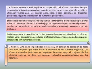 La facultad de contar está implícita en la aparición del número. Los símbolos que 
representan a los números no han sido siempre los mismos, por ejemplo los chinos 
utilizaban varillas para los cálculos aritméticos, e iban poniendo en diferentes 
posiciones, llegando a la creación de numerales posicionales. 
El concepto de número expresado en palabras se transcribió a una notación posicional 
sobre un tablero de cálculo. Este hecho jugó un papel muy importante en el paso de 
un nivel de pensamiento verbal a un nivel generalizado y abstracto, como es el uso de 
símbolos. 
Inicialmente ante la necesidad de contar, se crean los números naturales y en ellos se 
realizan varias operaciones, pero luego al efectuar algunas restas , no podían expresar 
el resultado con números naturales. 
El hombre, visto en la imposibilidad de realizar, en general, la operación de resta 
crea otro conjunto, que viene hacer el conjunto de los números negativos. Los 
números naturales junto con los negativos formarán luego el conjunto de los 
números enteros; es decir los números naturales complementados con los 
naturales. 
 