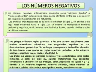 LOS NÚMEROS NEGATIVOS 
Los números negativos antiguamente conocidos como “números deudos” o 
“números absurdos”, datan de una época donde el interés central era la de convivir 
con los problemas cotidianos a la naturaleza. 
Las primeras manifestaciones de su uso se remontan al siglo V, en oriente, y no 
llega hasta occidente hasta el siglo XVI. En oriente se manipulaban números 
positivos y negativos, estrictamente se utilizaba los ábacos, usando tablillas o bolas 
de diferentes colores. 
Los griegos utilizaron reglas parecidas a las que usamos actualmente para 
realizar operaciones aritméticas con magnitudes negativas en sus 
demostraciones geométricas. Sin embargo, corresponde a los hindúes el mérito 
de transformar esas pautas en reglas numéricas aplicables a los números 
positivos, negativos y cero, hacia el año 650 d. C. 
Los árabes no usaron los números negativos y los consideraban como restas 
indicadas. A partir del siglo XV, algunos matemáticos muy conocidos 
comenzaron a utilizarlos en sus trabajos. Stifel, popularizó los signos + y - y 
llamaba a los números negativos, números absurdos, hasta entonces se 
utilizaba la palabra latina minus que significa menos, o su abreviatura m. 
 