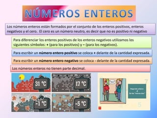 Los números enteros están formados por el conjunto de los enteros positivos, enteros 
negativos y el cero. El cero es un número neutro, es decir que no es positivo ni negativo 
Para diferenciar los enteros positivos de los enteros negativos utilizamos los 
siguientes símbolos: + (para los positivos) y − (para los negativos). 
Para escribir un número entero positivo se coloca + delante de la cantidad expresada. 
Para escribir un número entero negativo se coloca - delante de la cantidad expresada. 
Los números enteros no tienen parte decimal. 
 