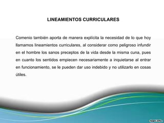 LINEAMIENTOS CURRICULARES

Comenio también aporta de manera explícita la necesidad de lo que hoy
llamamos lineamientos curriculares, al considerar como peligroso infundir
en el hombre los sanos preceptos de la vida desde la misma cuna, pues
en cuanto los sentidos empiecen necesariamente a inquietarse al entrar
en funcionamiento, se le pueden dar uso indebido y no utilizarlo en cosas
útiles.

 