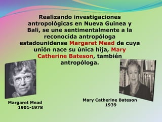 Realizando investigaciones antropológicas en Nueva Guinea y Bali, se une sentimentalmente a la reconocida antropóloga estadounidense Margaret Mead de cuya unión nace su única hija, Mary Catherine Bateson, también antropóloga.Mary Catherine Bateson1939Margaret Mead1901-1978