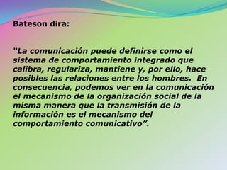 Bateson dira:“La comunicación puede definirse como el sistema de comportamiento integrado que calibra, regulariza, mantiene y, por ello, hace posibles las relaciones entre los hombres.  En consecuencia, podemos ver en la comunicación el mecanismo de la organización social de la misma manera que la transmisión de la información es el mecanismo del comportamiento comunicativo”.