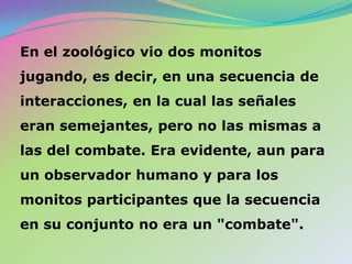 ¿Cómodescubreesto Bateson?El primer paso definido hacia la formulación de la hipótesis que guía esta investigación se produjo en enero de 1952, cuando va al Zoológico Fleishaker, de San Francisco, para buscar criterios de conducta que indicaran si un organismo es o no capaz de reconocer que los signos emitidos por sí mismo y otros miembros de la especie son señales. 