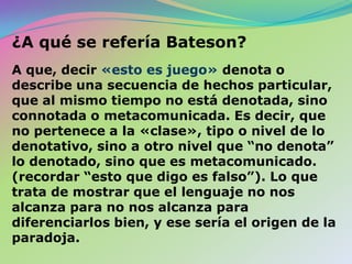 El paso siguiente fue examinar el mensaje «Esto es juego», y advertir que este mensaje contiene aquellos elementos que necesariamente generan una paradoja del tipo Russell, o Epiménides, una enunciación negativa que contiene una metaenunciación negativa implícita. 