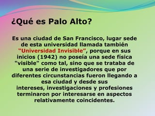¿Quées Palo Alto?Es una ciudad de San Francisco, lugarsede de estauniversidadllamadatambién“Universidad Invisible”,porqueen sus inicios (1942) no poseía una sede física "visible" como tal, sino que se trataba de una serie de investigadores que por diferentes circunstancias fueron llegando a esa ciudad y desde sus intereses, investigaciones y profesiones terminaron por interesarse en aspectos relativamente coincidentes.