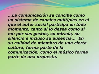 …La comunicación se concibe como un sistema de canales múltiples en el que el autor social participa en todo momento, tanto si lo desea como si no: por sus gestos, su mirada, su silencio e incluso su ausencia…  En su calidad de miembro de una cierta cultura, forma parte de la comunicación, como el músico forma parte de una orquesta.