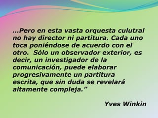 …Pero en esta vasta orquesta culutral no hay director ni partitura. Cada uno toca poniéndose de acuerdo con el otro.  Sólo un observador exterior, es decir, un investigador de la comunicación, puede elaborar progresivamente un partitura escrita, que sin duda se revelará altamente compleja.”  Yves Winkin