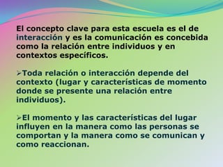 El concepto clave para esta escuela es el de interacción y es la comunicación es concebida como la relación entre individuos y en contextos específicos. Toda relación o interacción depende del contexto (lugar y características de momento donde se presente una relación entre individuos).