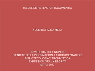 TABLAS DE RETENCION DOCUMENTAL
YOLMIRA PALMA MEZA
UNIVERSIDAD DEL QUINDIO
CIENCIAS DE LA INFORMACION, LA DOCUMENTACION,
BIBLIOTECOLOGIA Y ARCHIVISTICA
EXPRESION ORAL Y ESCRITA
MAYO 2013
 
