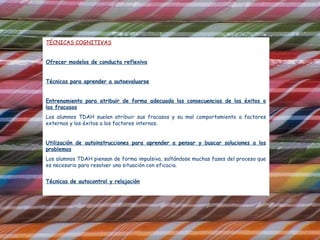 TÉCNICAS COGNITIVAS


Ofrecer modelos de conducta reflexiva


Técnicas para aprender a autoevaluarse


Entrenamiento para atribuir de forma adecuada las consecuencias de los éxitos o
los fracasos
Los alumnos TDAH suelen atribuir sus fracasos y su mal comportamiento a factores
externos y los éxitos a los factores internos.


Utilización de autoinstrucciones para aprender a pensar y buscar soluciones a los
problemas
Los alumnos TDAH piensan de forma impulsiva, saltándose muchas fases del proceso que
es necesario para resolver una situación con eficacia.


Técnicas de autocontrol y relajación
 