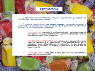 DEFINICION


         El TDAH es un trastorno crónico muy frecuente ya que se estima que alrededor del
    5% de los niños y los adolescentes lo tienen.


           El TDAH se caracteriza por tres síntomas primarios: el problema atencional, la
    impulsividad y la hiperactividad. Cada uno de ellos puede presentarse en intensidades
    distintas. Por ello se subdivide en tres subtipos:
 
         •     TIPO INATENTO: Predomina el problema atencional. Son adolescentes con
               una exagerada facilidad para “despistarse” y, por tanto, con serias dificultades
               para centrarse en las tareas académicas.


         •     TIPO IMPULSIVO-HIPERACTIVO: Son adolescentes en los que predominan las
               conductas impulsivas y la hiperactividad.  Las primeras hacen que el
               adolescente tenga dificultades en el autocontrol de sus emociones,
               pensamientos y conductas. La segunda se caracteriza por el alto nivel de
               inquietud motora.


         •     TIPO COMBINADO: Cuando aparecen más o menos por igual, la inatención, la
               impulsividad y la hiperactividad.
 