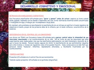 DESARROLLO COGNITIVO Y EMOCIONAL


RETRASOS EN HABILIDADES COGNITIVAS
Con frecuencia manifiestan dificultades para: “parar y pensar” antes de actuar; esperar su turno cuando
están jugando, hablando con los demás o esperando una cola; evitar distraerse mientras están concentrados
o trabajando en algo y trabajar por recompensas a largo plazo.
En realidad, este problema es sencillamente la manifestación de un retraso en sustituir el modo impulsivo de
adaptarse al medio, propio de los primeros años de la infancia, por el modo reflexivo, característico de la
madurez.


DEFICIENCIAS EN EL CONTROL DE LAS EMOCIONES
Los chicos con TDAH con frecuencia tienen dificultades para ejercer control sobre la intensidad de sus
reacciones emocionales a los acontecimientos de su vida. No se trata de que las emociones que ellos
experimentan sean inadecuadas, sino que las manifiesten públicamente con más intensidad y duración de lo
que lo hacen los demás. Parecen menos capaces de inhibir la manifestación de sus sentimientos: dejarlos
para ellos mismos, e incluso de regularlos como otros pueden hacerlo. Como consecuencia es más fácil que
parezcan menos “maduros”, infantiles, rápidamente alterables, y fácilmente frustrables por los
acontecimientos. 


TORPEZA MOTRIZ
Presentan dificultades en el control fino de sus movimientos.  
También suelen presentar dificultades en el grafismo (disgrafías).
 
 