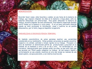 MEMORIZACIÓN


Recordar hacer cosas, cómo hacerlas y cuándo, es una tarea de la memoria de
trabajo, que requiere disponer de ellas en la memoria a largo plazo, esto es,
haberlas almacenado con anterioridad. Para poder almacenar la memoria de
trabajo, necesita disponer de esta información, tras haberla conservado durante
cierto tiempo en la memoria a corto plazo. Si no se pone suficiente atención
cuando se está recibiendo la información: visual o auditiva no es posible
almacenarla y, por lo tanto, luego es imposible recuperarla.
 
VARIABILIDAD O INCONSISTENCIA TEMPORAL


Es también característico de estas personas mostrar una variabilidad
considerable en su rendimiento. Estas grandes variaciones se pueden encontrar
respecto a la calidad, cantidad e incluso rapidez en su trabajo. Fracasan a la
hora de mantener un determinado patrón de productividad y precisión en su
trabado de un momento a otro y de un día a otro. Tal variabilidad es, con
frecuencia, desconcertante para quienes están con ellas, ya que está claro que
una persona con TDAH puede completar su trabajo de una manera rápida y
correctamente en una ocasión, mientras en otra sus tareas se realizan de una
manera pobre, con poca precisión, y con relativa incorrección.
 
 