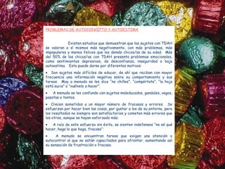 PROBLEMAS DE AUTOCONCEPTO Y AUTOESTIMA


            Existen estudios que demuestran que los sujetos con TDAH
se valoran a sí mismos más negativamente, con más problemas, más
impopulares y menos felices que los demás chicos/as de su edad. Más
del 50% de los chicos/as con TDAH presenta problemas emocionales,
como sentimientos depresivos, de desconfianza, inseguridad o baja
autoestima. Esto puede darse por diferentes motivos:
• Son sujetos más difíciles de educar, de ahí que reciban con mayor
frecuencia una información negativa sobre su comportamiento y sus
tareas. Muy a menudo se les dice “no chilles”, “compórtate”, “la hoja
está sucia” o “vuélvelo a hacer”.
•   A menudo se les confunde con sujetos maleducados, gandules, vagos,
pasotas o tontos.
• Crecen sometidos a un mayor número de fracasos y errores. Se
esfuerzan por hacer bien las cosas, por gustar a los de su entorno, pero
los resultados no siempre son satisfactorios y cometen más errores que
los otros, aunque se hayan esforzado más.
•   A raíz de este esfuerzo sin éxito, se sienten indefensos “no sé qué
hacer, haga lo que haga, fracaso”.
•     A menudo se encuentran tareas que exigen una atención o
autocontrol al que no están capacitados para afrontar, aumentando así
su sensación de frustración o fracaso.
 