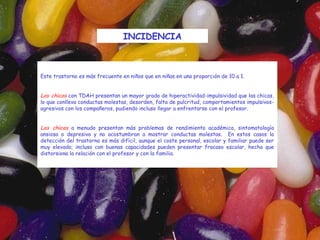 INCIDENCIA



Este trastorno es más frecuente en niños que en niñas en una proporción de 10 a 1.
 
Los chicos con TDAH presentan un mayor grado de hiperactividad-impulsividad que las chicas,
lo que conlleva conductas molestas, desorden, falta de pulcritud, comportamientos impulsivos-
agresivos con los compañeros, pudiendo incluso llegar a enfrentarse con el profesor.
 
Las chicas a menudo presentan más problemas de rendimiento académico, sintomatología
ansiosa o depresiva y no acostumbran a mostrar conductas molestas. En estos casos la
detección del trastorno es más difícil, aunque el coste personal, escolar y familiar puede ser
muy elevado; incluso con buenas capacidades pueden presentar fracaso escolar, hecho que
distorsiona la relación con el profesor y con la familia.
 