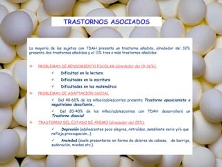 TRASTORNOS ASOCIADOS



La mayoría de los sujetos con TDAH presenta un trastorno añadido, alrededor del 32%
presenta dos trastornos añadidos y el 11% tres o más trastornos añadidos:


   PROBLEMAS DE RENDIMIENTO ESCOLAR (alrededor del 19-26%):
               Dificultad en la lectura:
               Dificultades en la escritura
               Dificultades en las matemática
   PROBLEMAS DE ADAPTACIÓN SOCIAL
            Del 40-60% de los niños/adolescentes presenta Trastorno oposicionista o
           negativismo desafiante. 
              Del 20-40% de los niños/adolescentes con TDAH desarrollará un
           Trastorno disocial
   TRASTORNO DEL ESTADO DE ÁNIMO (alrededor del 25%):
                Depresión (adolescentes poco alegres, retraídos, semblante serio y/o que
           refleja preocupación...)
               Ansiedad (suele presentarse en forma de dolores de cabeza,    de barriga,
           sudoración, miedos etc.).
 