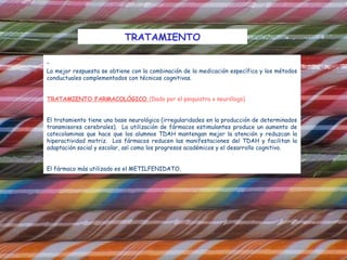 TRATAMIENTO


La mejor respuesta se obtiene con la combinación de la medicación específica y los métodos
conductuales complementados con técnicas cognitivas.


TRATAMIENTO FARMACOLÓGICO (Dado por el psiquiatra o neurólogo)


El tratamiento tiene una base neurológica (irregularidades en la producción de determinados
transmisores cerebrales). La utilización de fármacos estimulantes produce un aumento de
catecolaminas que hace que los alumnos TDAH mantengan mejor la atención y reduzcan la
hiperactividad motriz. Los fármacos reducen las manifestaciones del TDAH y facilitan la
adaptación social y escolar, así como los progresos académicos y el desarrollo cognitivo.
 
El fármaco más utilizado es el METILFENIDATO.
 
