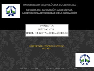 UNIVERSIDAD TECNOLÓGICA EQUINOCCIAL
PROYECTOS
SÉPTIMO NIVEL
TUTOR: DR. GONZÁLO REMACHE MSC.
LICENCIATURA EN CIENCIAS DE LA EDUCACIÓN
SISTEMA DE EDUCACIÓN A DISTANCIA
PROYECTOS
ESTUDIANTE: OSWALDO CANTUÑA
SÁNCHEZ.
F U E N T E : S E M P L A D E S 2 0 1 3 A U T O R : O S W A L D O C A N T U Ñ A S Á N C H E Z
1
 